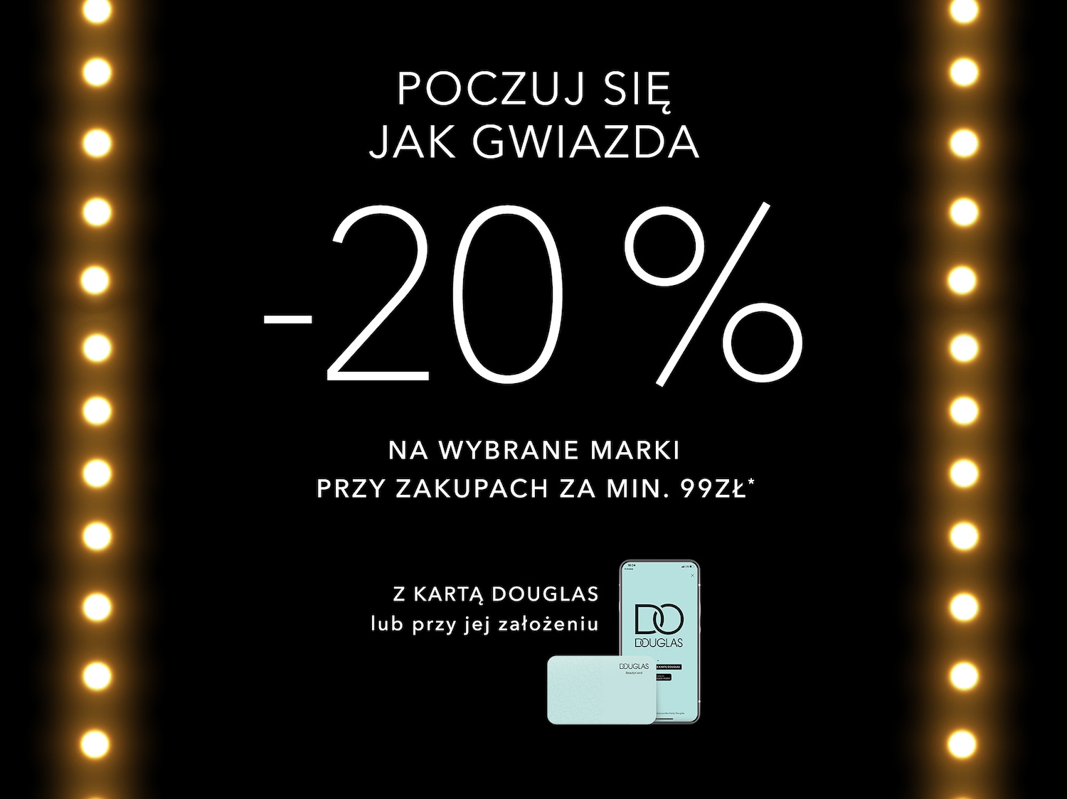 Poczuj się jak gwiazda dzięki zniżce -20% na wybrane marki za zakupy powyżej 99 zł z kartą Douglas lub po jej utworzeniu. Oferta ważna tylko w perfumeriach.